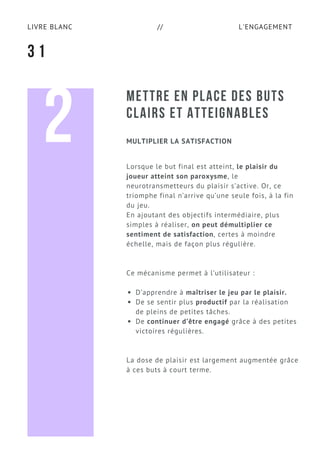 L'ENGAGEMENTLIVRE BLANC //
METTRE EN PLACE DES BUTS
CLAIRS ET ATTEIGNABLES
Lorsque le but final est atteint, le plaisir du
joueur atteint son paroxysme, le
neurotransmetteurs du plaisir s’active. Or, ce
triomphe final n’arrive qu’une seule fois, à la fin
du jeu.
En ajoutant des objectifs intermédiaire, plus
simples à réaliser, on peut démultiplier ce
sentiment de satisfaction, certes à moindre
échelle, mais de façon plus régulière.
Ce mécanisme permet à l’utilisateur :
D’apprendre à maîtriser le jeu par le plaisir.
De se sentir plus productif par la réalisation
de pleins de petites tâches.
De continuer d’être engagé grâce à des petites
victoires régulières.
La dose de plaisir est largement augmentée grâce
à ces buts à court terme.
3 1
MULTIPLIER LA SATISFACTION2
 