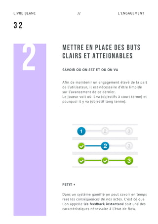 L'ENGAGEMENTLIVRE BLANC //
METTRE EN PLACE DES BUTS
CLAIRS ET ATTEIGNABLES
Afin de maintenir un engagement élevé de la part
de l’utilisateur, il est nécessaire d’être limpide
sur l’avancement de ce dernier.
Le joueur voit où il va (objectifs à court terme) et
pourquoi il y va (objectif long terme).
3 2
SAVOIR OÙ ON EST ET OÙ ON VA2
Dans un système gamifié on peut savoir en temps
réel les conséquences de nos actes. C’est ce que
l’on appelle les feedback instantané soit une des
caractéristiques nécessaire à l’état de flow.
PETIT +
 