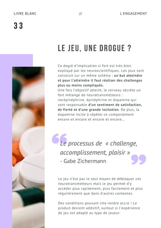 L'ENGAGEMENTLIVRE BLANC //
Le processus de  « challenge,
accomplissement, plaisir »
- Gabe Zichermann
LE JEU, UNE DROGUE ?
3 3
Le jeu n’est pas le seul moyen de débloquer ces
neurotransmetteurs mais le jeu permet d’y
accéder plus rapidement, plus facilement et plus
régulièrement que dans d’autres contextes.
Des conditions pouvant vite rendre accro ! Le
produit devient addictif, surtout si l'expérience
de jeu est adapté au type de joueur.
Ce degré d’implication si fort est très bien
expliqué par les neuroscientifiques. Les jeux sont
construit sur un même schéma : un but atteindre
et pour l’atteindre il faut réaliser des challenges
plus ou moins compliqués.
Une fois l’objectif atteint, le cerveau sécrète un
fort mélange de neurotransmetteurs :
norépinéphrine, épinéphrine et dopamine qui
sont responsable d’un sentiment de satisfaction,
de fierté et d’une grande incitation. De plus, la
dopamine incite à répéter ce comportement
encore et encore et encore et encore...
 