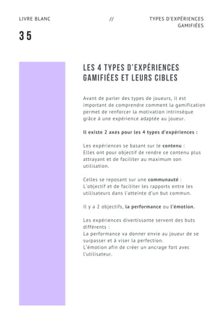 TYPES D’EXPÉRIENCES
GAMIFIÉES
LIVRE BLANC //
3 5
LES 4 TYPES D’EXPÉRIENCES
GAMIFIÉES ET LEURS CIBLES 
Avant de parler des types de joueurs, il est
important de comprendre comment la gamification
permet de renforcer la motivation intrinsèque
grâce à une expérience adaptée au joueur.
Il existe 2 axes pour les 4 types d’expériences :
Les expériences se basant sur le contenu :
Elles ont pour objectif de rendre ce contenu plus
attrayant et de faciliter au maximum son
utilisation.
Celles se reposant sur une communauté :
L’objectif et de faciliter les rapports entre les
utilisateurs dans l’atteinte d’un but commun.
Il y a 2 objectifs, la performance ou l’émotion.
Les expériences divertissante servent des buts
différents :
La performance va donner envie au joueur de se
surpasser et à viser la perfection.
L’émotion afin de créer un ancrage fort avec
l’utilisateur.
 