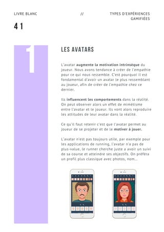 TYPES D’EXPÉRIENCES
GAMIFIÉES
LIVRE BLANC //
4 1
LES AVATARS
L’avatar augmente la motivation intrinsèque du
joueur. Nous avons tendance à créer de l’empathie
pour ce qui nous ressemble. C’est pourquoi il est
fondamental d’avoir un avatar le plus ressemblant
au joueur, afin de créer de l’empathie chez ce
dernier.
Ils influencent les comportements dans la réalité.
On peut observer alors un effet de mimétisme
entre l’avatar et le joueur. Ils vont alors reproduire
les attitudes de leur avatar dans la réalité.
Ce qu’il faut retenir c’est que l’avatar permet au
joueur de se projeter et de le motiver à jouer.
L’avatar n’est pas toujours utile, par exemple pour
les applications de running, l’avatar n’a pas de
plus-value, le runner cherche juste a avoir un suivi
de sa course et atteindre ses objectifs. On préféra
un profil plus classique avec photos, nom…
1
 