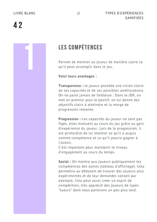 TYPES D’EXPÉRIENCES
GAMIFIÉES
LIVRE BLANC //
4 2
LES COMPÉTENCES
Permet de montrer au joueur de manière claire ce
qu’il peut accomplir dans le jeu.
Voici leurs avantages :
Transparence : le joueur possède une vision claire
de ses capacités et de ses possibles améliorations.
On ne parle jamais de faiblesse : Dans le JDR, on
met en premier plan le positif, on lui donne des
objectifs clairs à atteindre et la marge de
progression restante.
Progression : Les capacités du joueur ne sont pas
figés, elles évoluent au cours du jeu grâce au gain
d’expérience du joueur. Lors de la progression, il
est primordial de lui montrer ce qu’il a acquis
comme compétence et ce qu’il pourra gagner à
l’avenir.
C’est important pour maintenir le niveau
d’engagement au cours du temps.
Social : On montre aux joueurs publiquement les
compétences des autres (tableau d’affichage). Cela
permettra au débutant de trouver des joueurs plus
expérimentés et de leur demander conseil par
exemple. Cela peut aussi créer un esprit de
compétition, très apprécié des joueurs de types
“tueurs” dont nous parlerons un peu plus tard.
1
 