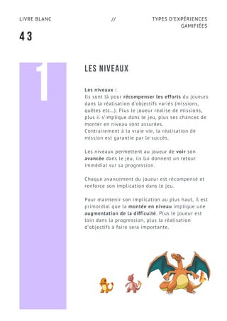 TYPES D’EXPÉRIENCES
GAMIFIÉES
LIVRE BLANC //
4 3
LES NIVEAUX
Les niveaux :
Ils sont là pour récompenser les efforts du joueurs
dans la réalisation d’objectifs variés (missions,
quêtes etc…). Plus le joueur réalise de missions,
plus il s’implique dans le jeu, plus ses chances de
monter en niveau sont assurées.
Contrairement à la vraie vie, la réalisation de
mission est garantie par le succès.
Les niveaux permettent au joueur de voir son
avancée dans le jeu, ils lui donnent un retour
immédiat sur sa progression.
Chaque avancement du joueur est récompensé et
renforce son implication dans le jeu.
Pour maintenir son implication au plus haut, il est
primordial que la montée en niveau implique une
augmentation de la difficulté. Plus le joueur est
loin dans la progression, plus la réalisation
d’objectifs à faire sera importante.
1
 