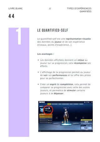 TYPES D’EXPÉRIENCES
GAMIFIÉES
LIVRE BLANC //
4 4
LE QUANTIFIED-SELF
Le quantified-self est une représentation visuelle
des données du joueur et de son expérience
(niveaux, points d’expérience…).
Les avantages :
Les données affichées donnent un retour au
joueur sur sa progression, cela récompense ses
efforts.
L’affichage de la progression permet au joueur
de voir ses performances et lui offre des pistes
pour se perfectionner.
Créer un esprit de compétition, cela permet de
comparer sa progression avec celle des autres
joueurs, et permettra de stimuler certains
joueurs à se dépasser.
1
 