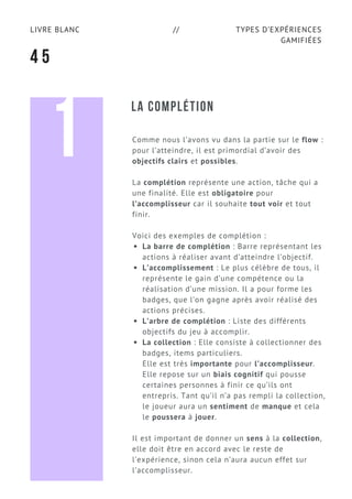 TYPES D’EXPÉRIENCES
GAMIFIÉES
LIVRE BLANC //
4 5
LA COMPLÉTION
Comme nous l’avons vu dans la partie sur le flow :
pour l’atteindre, il est primordial d’avoir des
objectifs clairs et possibles.
La complétion représente une action, tâche qui a
une finalité. Elle est obligatoire pour
l’accomplisseur car il souhaite tout voir et tout
finir.
Voici des exemples de complétion :
La barre de complétion : Barre représentant les
actions à réaliser avant d’atteindre l’objectif.
L’accomplissement : Le plus célèbre de tous, il
représente le gain d’une compétence ou la
réalisation d’une mission. Il a pour forme les
badges, que l’on gagne après avoir réalisé des
actions précises.
L’arbre de complétion : Liste des différents
objectifs du jeu à accomplir.
La collection : Elle consiste à collectionner des
badges, items particuliers.
Elle est très importante pour l’accomplisseur.
Elle repose sur un biais cognitif qui pousse
certaines personnes à finir ce qu’ils ont
entrepris. Tant qu’il n’a pas rempli la collection,
le joueur aura un sentiment de manque et cela
le poussera à jouer.
Il est important de donner un sens à la collection,
elle doit être en accord avec le reste de
l’expérience, sinon cela n’aura aucun effet sur
l’accomplisseur.
1
 