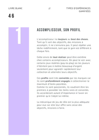 TYPES D’EXPÉRIENCES
GAMIFIÉES
LIVRE BLANC //
4 6
ACCOMPLISSEUR, SON PROFIL
L'accomplisseur ira toujours au bout des choses.
Tant qu’il voit des objectifs, des missions à
accomplir, il ne s'ennuiera pas. Il peut répéter une
tâche indéfiniment, tant que le gain est différent à
chaque fois.
Cette envie de tout réaliser peut être extrême
chez certains accomplisseurs. On peut le voir avec
certains jeux mobiles (pay-to-play) où les joueurs
n’hésitent pas à mettre beaucoup d’argent
seulement pour agrandir rapidement leur
collection et atteindre leurs objectifs.
Ces profils sont très convoités par les marques car
ils sont profondément engagés à collectionner le
maximum d’items possibles.
Comme ils sont passionnés, ils voudront être les
premiers à posséder les items rares et convoités.
Ils accorderont autant d’importance à l’avoir en
premier qu’à l’objet lui-même.
La mécanique de jeu de rôle est la plus adéquate
pour eux car elle leur offre sans cesse des
objectifs, missions à faire.
1
 