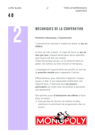 TYPES D’EXPÉRIENCES
GAMIFIÉES
LIVRE BLANC //
4 8
MÉCANIQUES DE LA COOPÉRATION
Première mécanique, L’asynchronie.
L'asynchronie consiste à mettre en place un jeu en
différé.
Le but est très simple : Il s’agit de faire un jeu au
tour par tour, chaque participant devra attendre
que l’autre est fait son action. 
Cette mécanique de jeu, on la retrouve dans le
poker, les échecs ou bien encore le monopoly. 
L’avantage de l’asynchronie est qu’elle se sert de
la pression sociale pour engendrer l’action.
Effectivement, pour atteindre l’objectif, chaque
joueur à rôle. Il est impossible d’atteindre cet
objectif seul, il faut que tous les joueurs
participent car sinon cela reviendrait à pénaliser
son partenaire.
Elle permet aussi d'échelonner les efforts à faire
dans le temps :
Cela permet de diviser les tâches et donc
améliorer le sentiment de progression chez le
joueur.
2
 