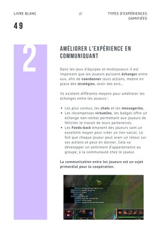 TYPES D’EXPÉRIENCES
GAMIFIÉES
LIVRE BLANC //
4 9
AMÉLIORER L'EXPÉRIENCE EN
COMMUNIQUANT
Dans les jeux d’équipes et multijoueurs il est
important que les joueurs puissent échanger entre
eux, afin de coordonner leurs actions, mettre en
place des stratégies, avoir des avis…
Ils existent différents moyens pour améliorer les
échanges entre les joueurs :
Les plus connus, les chats et les messageries.
Les récompenses virtuelles, les badges offre un
échange non-verbal permettant aux joueurs de
féliciter le travail de leurs partenaires.
Les Feeds-back émanent des joueurs sont un
excellent moyen pour créer un lien social. Le
fait que chaque joueur peut avoir un retour sur
ses actions et peut en donner. Cela va
développer un sentiment d’appartenance au
groupe, à la communauté chez le joueur.
La communication entre les joueurs est un sujet
primordial pour la coopération.
2
 