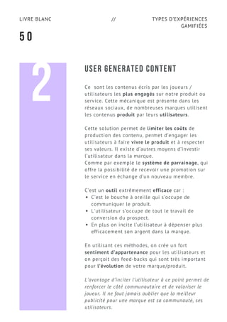 TYPES D’EXPÉRIENCES
GAMIFIÉES
LIVRE BLANC //
5 0
USER GENERATED CONTENT
Ce  sont les contenus écris par les joueurs /
utilisateurs les plus engagés sur notre produit ou
service. Cette mécanique est présente dans les
réseaux sociaux, de nombreuses marques utilisent
les contenus produit par leurs utilisateurs.
Cette solution permet de limiter les coûts de
production des contenu, permet d’engager les
utilisateurs à faire vivre le produit et à respecter
ses valeurs. Il existe d’autres moyens d’investir
l’utilisateur dans la marque.
Comme par exemple le système de parrainage, qui
offre la possibilité de recevoir une promotion sur
le service en échange d’un nouveau membre.
C’est un outil extrêmement efficace car :
C’est le bouche à oreille qui s’occupe de
communiquer le produit.
L'utilisateur s’occupe de tout le travail de
conversion du prospect.
En plus on incite l’utilisateur à dépenser plus
efficacement son argent dans la marque.
En utilisant ces méthodes, on crée un fort
sentiment d’appartenance pour les utilisateurs et
on perçoit des feed-backs qui sont très important
pour l’évolution de votre marque/produit.
L’avantage d’inciter l’utilisateur à ce point permet de
renforcer le côté communautaire et de valoriser le
joueur. Il ne faut jamais oublier que la meilleur
publicité pour une marque est sa communauté, ses
utilisateurs.
2
 