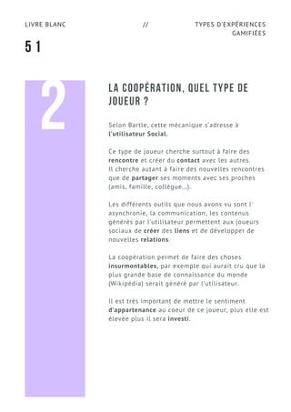 TYPES D’EXPÉRIENCES
GAMIFIÉES
LIVRE BLANC //
5 1
LA COOPÉRATION, QUEL TYPE DE
JOUEUR ?
Selon Bartle, cette mécanique s’adresse à
l’utilisateur Social.
Ce type de joueur cherche surtout à faire des
rencontre et créer du contact avec les autres.
Il cherche autant à faire des nouvelles rencontres
que de partager ses moments avec ses proches
(amis, famille, collègue…).
Les différents outils que nous avons vu sont l'
asynchronie, la communication, les contenus
générés par l’utilisateur permettent aux joueurs
sociaux de créer des liens et de développer de
nouvelles relations.
La coopération permet de faire des choses
insurmontables, par exemple qui aurait cru que la
plus grande base de connaissance du monde
(Wikipédia) serait généré par l’utilisateur.
Il est très important de mettre le sentiment
d’appartenance au coeur de ce joueur, plus elle est
élevée plus il sera investi.
2
 