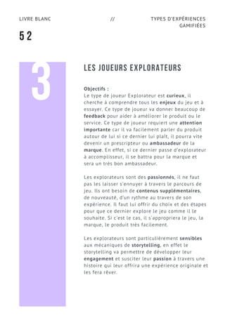 TYPES D’EXPÉRIENCES
GAMIFIÉES
LIVRE BLANC //
5 2
LES JOUEURS EXPLORATEURS
Objectifs :
Le type de joueur Explorateur est curieux, il
cherche à comprendre tous les enjeux du jeu et à
essayer. Ce type de joueur va donner beaucoup de
feedback pour aider à améliorer le produit ou le
service. Ce type de joueur requiert une attention
importante car il va facilement parler du produit
autour de lui si ce dernier lui plaît, il pourra vite
devenir un prescripteur ou ambassadeur de la
marque. En effet, si ce dernier passe d’explorateur
à accomplisseur, il se battra pour la marque et
sera un très bon ambassadeur.
Les explorateurs sont des passionnés, il ne faut
pas les laisser s’ennuyer à travers le parcours de
jeu. Ils ont besoin de contenus supplémentaires,
de nouveauté, d’un rythme au travers de son
expérience. Il faut lui offrir du choix et des étapes
pour que ce dernier explore le jeu comme il le
souhaite. Si c’est le cas, il s'appropriera le jeu, la
marque, le produit très facilement.
Les explorateurs sont particulièrement sensibles
aux mécaniques de storytelling, en effet le
storytelling va permettre de développer leur
engagement et susciter leur passion à travers une
histoire qui leur offrira une expérience originale et
les fera rêver.
3
 
