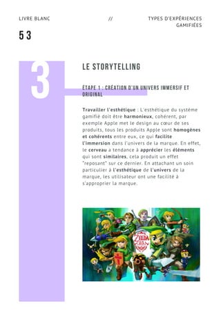 TYPES D’EXPÉRIENCES
GAMIFIÉES
LIVRE BLANC //
5 3
LE STORYTELLING
3 ÉTAPE 1 : CRÉATION D’UN UNIVERS IMMERSIF ET
ORIGINAL
Travailler l'esthétique : L'esthétique du système
gamifié doit être harmonieux, cohérent, par
exemple Apple met le design au cœur de ses
produits, tous les produits Apple sont homogènes
et cohérents entre eux, ce qui facilite
l’immersion dans l’univers de la marque. En effet,
le cerveau a tendance à apprécier les éléments
qui sont similaires, cela produit un effet
“reposant” sur ce dernier. En attachant un soin
particulier à l'esthétique de l'univers de la
marque, les utilisateur ont une facilité à
s’approprier la marque.
 
