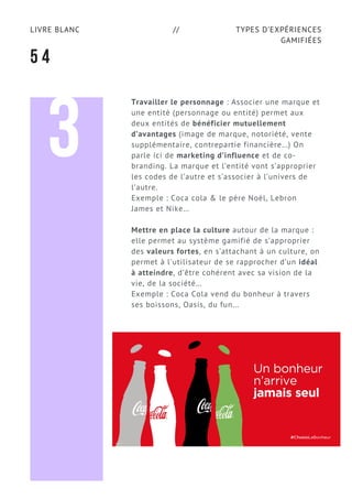 TYPES D’EXPÉRIENCES
GAMIFIÉES
LIVRE BLANC //
5 4
3
Travailler le personnage : Associer une marque et
une entité (personnage ou entité) permet aux
deux entités de bénéficier mutuellement
d’avantages (image de marque, notoriété, vente
supplémentaire, contrepartie financière…) On
parle ici de marketing d’influence et de co-
branding. La marque et l’entité vont s’approprier
les codes de l’autre et s’associer à l’univers de
l’autre.
Exemple : Coca cola & le père Noël, Lebron
James et Nike…
Mettre en place la culture autour de la marque :
elle permet au système gamifié de s’approprier
des valeurs fortes, en s’attachant à un culture, on
permet à l'utilisateur de se rapprocher d’un idéal
à atteindre, d’être cohérent avec sa vision de la
vie, de la société…
Exemple : Coca Cola vend du bonheur à travers
ses boissons, Oasis, du fun...
 