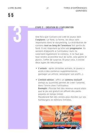 TYPES D’EXPÉRIENCES
GAMIFIÉES
LIVRE BLANC //
5 5
3
ETAPE 2 :  CRÉATION DE L’EXPLORATION
Une fois que l’univers est créé le joueur doit
l’explorer. Le fond, la forme, les deux sont
importants dans le storytelling. La distribution de
contenu tout au long de l’aventure fait partie du
fond. Il est important qu’elle soit progressive. Ils
servent d’objectifs à l’utilisateur mais ils
valorisent également le contenu. Il ne faut pas
tout rendre accessible tout de suite, cela gâche le
plaisir, l’effet de surprise. Et pour cela, il existe
deux types de mécaniques.
L’unlock : après certaines actions, le joueur a
accès à des contenus supplémentaires.
(partager un article, renseigner son profil…).
Limited edition : offrir un contenu exclusif
(temps ou quantité) permet de créer l’attente,
donc l’envie chez l’utilisateur.
Exemple : Fornite fait des revenus record alors
que le jeu est gratuit en offrant des packs
payants en temps limité.
Macdonald fait des ventes plus élevées sur ses
hamburgers en éditions limitées.
 