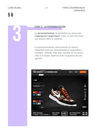 TYPES D’EXPÉRIENCES
GAMIFIÉES
LIVRE BLANC //
5 6
3
ETAPE 3 : LA PERSONNALISATION
La personnalisation va permettre au joueur de
s’approprier l'expérience, créer un lien fort avec
ses actions dans le système.
La personnalisation reste encore un leviers
important chez les consommateurs aujourd’hui ,
exemple : NikeID, Ikea avec meuble en kit qu’on
crée à sa façon, Sephora avec la gravure de son
parfum.
 