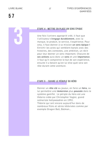 TYPES D’EXPÉRIENCES
GAMIFIÉES
LIVRE BLANC //
5 7
3
ETAPE 4 : METTRE EN PLACE UN SENS ÉPIQUE
Une fois l’univers approprié créé, il faut que
l’utilisateur s’engage durablement, avec la
marque, le produit, le service, l’expérience. Pour
cela, il faut donner à sa mission un sens épique !
Enrichir les actes qui semblent banals avec des
histoires, des contextes, une ambition, un récit
pour leur donner un sens important. Chacune de
ses actions aura donc un sens et une importance.
il faut qu’il comprenne le but de son expérience,
ensuite il a besoin qu’on lui dise quel sera son
rôle durant cette aventure.
ETAPE 5  : SUIVRE LE PÉRIPLE DU HÉRO
Donner un rôle clé au joueur, en faire un héro, va
lui permettre une immersion plus poussée dans le
système gamifié.  Le périple du héro est une
théorie créée par Christopher Vogler, grand
scénariste hollywoodien en 1992.
Théorie qui sert encore aujourd’hui dans de
nombreux films et séries télévisées comme par
exemple Dragon Ball, Batman...
 