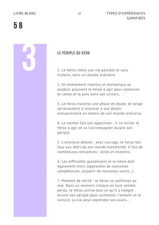 TYPES D’EXPÉRIENCES
GAMIFIÉES
LIVRE BLANC //
5 8
1. Le héros mène une vie paisible et sans
histoire, dans un monde ordinaire.
2. Un événement imprévu et dramatique se
produit, poussant le héros à agir pour conserver
le calme et la paix dans son univers.
3. Le héros traverse une phase de doute, et songe
sérieusement à renoncer à son destin
extraordinaire en dehors de son monde ordinaire.
4. Le mentor fait son apparition : il va inciter le
héros à agir et va l’accompagner durant son
périple.
5. L’aventure débute : avec courage, le héros fait
face aux défis de son monde transformé. Il fait de
nombreuses rencontres : alliés et ennemis.
6. Les difficultés grandissent et le héros doit
également mûrir (apprendre de nouvelles
compétences, acquérir de nouveaux outils…).
7. Moment de vérité : le héros se confronte au
mal. Dans un moment critique où tout semble
perdu, le héros utilise tout ce qu’il a intégré
durant son périple pour surmonter l’ennemi et le
vaincre. La vie peut reprendre son cours…
3 LE PÉRIPLE DU HÉRO
 