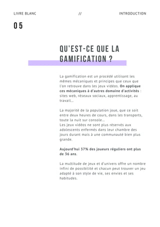 INTRODUCTIONLIVRE BLANC //
QU’EST-CE QUE LA
GAMIFICATION ?
La gamification est un procédé utilisant les
mêmes mécaniques et principes que ceux que
l’on retrouve dans les jeux vidéos. On applique
ces mécaniques à d’autres domaine d’activités :
sites web, réseaux sociaux, apprentissage, au
travail…
La majorité de la population joue, que ce soit
entre deux heures de cours, dans les transports,
toute la nuit sur console…
Les jeux vidéos ne sont plus réservés aux
adolescents enfermés dans leur chambre des
jours durant mais à une communauté bien plus
grande.
Aujourd’hui 37% des joueurs réguliers ont plus
de 36 ans.
La multitude de jeux et d’univers offre un nombre
infini de possibilité et chacun peut trouver un jeu
adapté à son style de vie, ses envies et ses
habitudes.
0 5
 