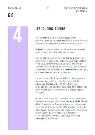 TYPES D’EXPÉRIENCES
GAMIFIÉES
LIVRE BLANC //
6 0
LES JOUEURS TUEURS
La compétition permet d’encourager les
performances de la communauté du jeu en mettant
en avant la concurrence entre les utilisateurs.
Objectif : faire en sorte que le joueur se dépasse
pour remplir des objectifs particuliers.
La compétition permet de mettre en avant et de
déterminer quel est le joueur le plus expérimenté
et le plus performant, que ce soit à travers de
compétition en équipe ou en solo. La concurrence
va pousser les utilisateurs à perfectionner leur jeu,
et à maîtriser au mieux ce dernier.
L'aspect compétitif est à mettre en avant pour les
joueurs expérimentés, car ils y trouvent de
nouveaux challenges et la possibilités de
rejouabilité. Les novices, eux, vont être découragé
rapidement car cela demande un apprentissage
suffisant.
On peut d’ailleurs voir que dans beaucoup de jeu,
l’aspect de compétition n’est pas accessible dès le
début (exemple de Pokemon Go avec les combats
en arène et affrontement entre dresseurs). Il faut
donc jauger correctement le niveau de ses joueurs
(VOIR FLOW) pour proposer l’expérience
correspondant le mieux à ses joueurs et les
stimuler au maximum.
4
 