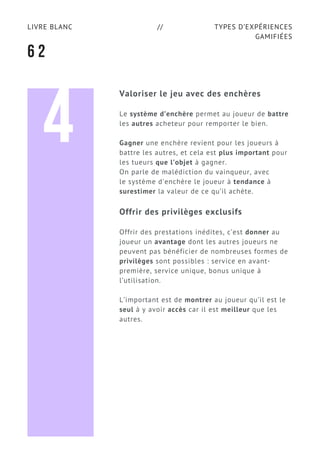 TYPES D’EXPÉRIENCES
GAMIFIÉES
LIVRE BLANC //
6 2
Valoriser le jeu avec des enchères
Le système d’enchère permet au joueur de battre
les autres acheteur pour remporter le bien.
Gagner une enchère revient pour les joueurs à
battre les autres, et cela est plus important pour
les tueurs que l’objet à gagner.
On parle de malédiction du vainqueur, avec
le système d'enchère le joueur à tendance à
surestimer la valeur de ce qu’il achète.
Offrir des privilèges exclusifs
Offrir des prestations inédites, c’est donner au
joueur un avantage dont les autres joueurs ne
peuvent pas bénéficier de nombreuses formes de
privilèges sont possibles : service en avant-
première, service unique, bonus unique à
l’utilisation.
L’important est de montrer au joueur qu’il est le
seul à y avoir accès car il est meilleur que les
autres.
4
 