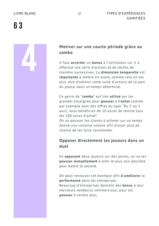 TYPES D’EXPÉRIENCES
GAMIFIÉES
LIVRE BLANC //
6 3
Motiver sur une courte période grâce au
combo
Il faut accorder un bonus à l’utilisateur car il a
effectué une série d’actions et de tâches de
manière successives. La dimension temporelle est
importante à mettre en avant, comme cela on est
plus sûre d’obtenir cette suite d’actions de la part
du joueur dans un temps déterminé.
Ce genre de “combo” est très utilisé par les
grandes enseignes pour pousser à l’achat comme
par exemple avec des offres du type “Du 2 au 5
avril, vous bénéficiez de 10 euros de remise tous
les 100 euros d’achat”.
On va pousser les clients à acheter sur un temps
donné une certaine somme afin d’avoir plus de
chance de les faire consommer.
Opposer directement les joueurs dans un
duel
En opposant deux joueurs sur des points, on va les
pousser mutuellement à aller le plus loin possible
pour battre le second.
On peut retrouver cet exemple afin d'améliorer la
performance dans les entreprises.
Beaucoup d'entreprises donnent des bonus à leur
meilleurs vendeurs/ commerciaux, pour les
pousser à vendre plus.
4
 