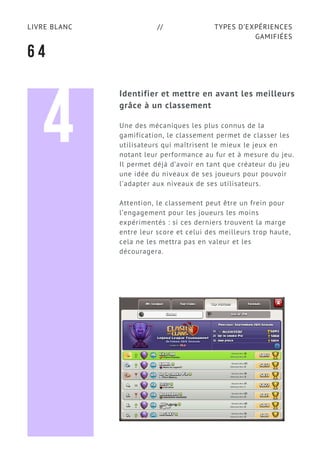 TYPES D’EXPÉRIENCES
GAMIFIÉES
LIVRE BLANC //
6 4
Identifier et mettre en avant les meilleurs
grâce à un classement
Une des mécaniques les plus connus de la
gamification, le classement permet de classer les
utilisateurs qui maîtrisent le mieux le jeux en
notant leur performance au fur et à mesure du jeu.
Il permet déjà d’avoir en tant que créateur du jeu
une idée du niveaux de ses joueurs pour pouvoir
l'adapter aux niveaux de ses utilisateurs.
Attention, le classement peut être un frein pour
l’engagement pour les joueurs les moins
expérimentés : si ces derniers trouvent la marge
entre leur score et celui des meilleurs trop haute,
cela ne les mettra pas en valeur et les
découragera.
4
 