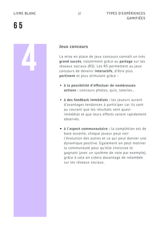 TYPES D’EXPÉRIENCES
GAMIFIÉES
LIVRE BLANC //
6 5
Jeux concours
La mise en place de jeux concours connaît un très
grand succès, notamment grâce au partage sur les
réseaux sociaux (RS). Les RS permettent au jeux
concours de devenir interactifs, d’être plus
pertinent et plus stimulant grâce :
à la possibilité d’effectuer de nombreuses
actions : concours photos, quiz, loteries…
à des feedback immédiats : les joueurs auront
d’avantages tendances à participer car ils sont
au courant que les résultats sont quasi-
immédiat et que leurs efforts seront rapidement
observés.
à l'aspect communautaire : la complétion est de
base ouverte, chaque joueur peut voir
l’évolution des autres et ce qui peut donner une
dynamique positive. Egalement on peut motiver
la communauté pour qu’elle choisisse le
gagnant (avec un système de vote par exemple),
grâce à cela on créera davantage de retombée
sur les réseaux sociaux.
4
 