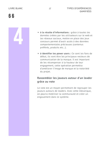 TYPES D’EXPÉRIENCES
GAMIFIÉES
LIVRE BLANC //
6 6
à la récolte d’informations : grâce à toutes les
données créées par les utilisateurs sur le web et
les réseaux sociaux, mettre en place des jeux
concours permet d’avoir accès à des données
comportementales précieuses (contenus
préférés, produits etc…).
à identifier les power users : Ce sont les fans de
début, ils vont être les principaux vecteurs de
communication de la marque. Il est important
de les récompenser à la hauteur de leur
engagement, cette opération permettra
d’améliorer l’image de marque et la notoriété
du projet.
Rassembler les joueurs autour d’un leader
grâce au vote
Le vote est un moyen permettant de regrouper les
joueurs autours de leaders. Avec cette mécanique,
on pourra mobiliser la communauté et créer un
engouement dans le système.
4
 