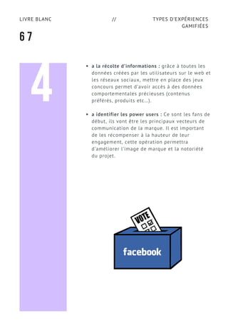 TYPES D’EXPÉRIENCES
GAMIFIÉES
LIVRE BLANC //
6 7
a la récolte d’informations : grâce à toutes les
données créées par les utilisateurs sur le web et
les réseaux sociaux, mettre en place des jeux
concours permet d’avoir accès à des données
comportementales précieuses (contenus
préférés, produits etc…).
a identifier les power users : Ce sont les fans de
début, ils vont être les principaux vecteurs de
communication de la marque. Il est important
de les récompenser à la hauteur de leur
engagement, cette opération permettra
d’améliorer l’image de marque et la notoriété
du projet.
4
 