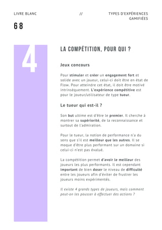 TYPES D’EXPÉRIENCES
GAMIFIÉES
LIVRE BLANC //
6 8
LA COMPÉTITION, POUR QUI ?
Jeux concours
Pour stimuler et créer un engagement fort et
solide avec un joueur, celui-ci doit être en état de
Flow. Pour atteindre cet état, il doit être motivé
intrinsèquement. L’expérience compétitive est
pour le joueur/utilisateur de type tueur.
Le tueur qui est-il ?
Son but ultime est d’être le premier. Il cherche à
montrer sa supériorité, de la reconnaissance et
surtout de l’admiration.
Pour le tueur, la notion de performance n’a du
sens que s’il est meilleur que les autres. Il se
moque d’être plus performant sur un domaine si
celui-ci n’est pas évalué.
La compétition permet d’avoir le meilleur des
joueurs les plus performants. Il est cependant
important de bien doser le niveau de difficulté
entre les joueurs afin d’éviter de frustrer les
joueurs moins expérimentés.
Il existe 4 grands types de joueurs, mais comment
peut-on les pousser à effectuer des actions ?
4
 