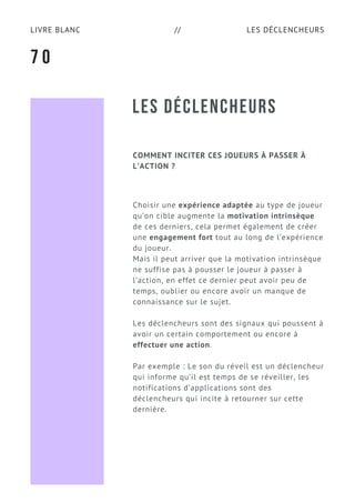 LES DÉCLENCHEURSLIVRE BLANC //
LES DÉCLENCHEURS
COMMENT INCITER CES JOUEURS À PASSER À
L’ACTION ?
Choisir une expérience adaptée au type de joueur
qu’on cible augmente la motivation intrinsèque
de ces derniers, cela permet également de créer
une engagement fort tout au long de l’expérience
du joueur.
Mais il peut arriver que la motivation intrinsèque
ne suffise pas à pousser le joueur à passer à
l’action, en effet ce dernier peut avoir peu de
temps, oublier ou encore avoir un manque de
connaissance sur le sujet.
Les déclencheurs sont des signaux qui poussent à
avoir un certain comportement ou encore à
effectuer une action.
Par exemple : Le son du réveil est un déclencheur
qui informe qu’il est temps de se réveiller, les
notifications d’applications sont des
déclencheurs qui incite à retourner sur cette
dernière.
7 0
 