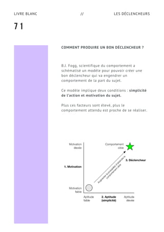 LES DÉCLENCHEURSLIVRE BLANC //
COMMENT PRODUIRE UN BON DÉCLENCHEUR ?
B.J. Fogg, scientifique du comportement a
schématisé un modèle pour pouvoir créer une
bon déclencheur qui va engendrer un
comportement de la part du sujet.  
Ce modèle implique deux conditions : simplicité
de l’action et motivation du sujet.
Plus ces facteurs sont élevé, plus le
comportement attendu est proche de se réaliser.
7 1
 
