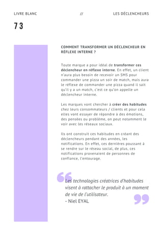LES DÉCLENCHEURSLIVRE BLANC //
COMMENT TRANSFORMER UN DÉCLENCHEUR EN
RÉFLEXE INTERNE ?
Toute marque a pour idéal de transformer ces
déclencheur en réflexe interne. En effet, un client
n’aura plus besoin de recevoir un SMS pour
commander une pizza un soir de match, mais aura
le réflexe de commander une pizza quand il sait
qu’il y a un match, c’est ce qu’on appelle un
déclencheur interne.
Les marques vont chercher à créer des habitudes
chez leurs consommateurs / clients et pour cela
elles vont essayer de répondre à des émotions,
des pensées ou problème, on peut notamment le
voir avec les réseaux sociaux.
Ils ont construit ces habitudes en créant des
déclencheurs pendant des années, les
notifications. En effet, ces dernières poussant à
se rendre sur le réseau social, de plus, ces
notifications provenaient de personnes de
confiance, l’entourage.
7 3
Les technologies créatrices d’habitudes
visent à rattacher le produit à un moment
de vie de l’utilisateur.
- Niel EYAL
 