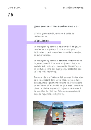 LES DÉCLENCHEURSLIVRE BLANC //
QUELS SONT LES TYPES DE DÉCLENCHEURS ?
Dans la gamification, il existe 6 types de
déclencheurs.
7 5
LE MÉTAGAMING
Le métagaming permet d’aller au delà du jeu, ce
dernier va être présent à tout instant pour
l’utilisateur, c’est poursuivre les activités du jeu
en dehors du jeu.
Le métagaming permet d’abolir la frontière entre
le jeu et la réalité, ce sont les joueurs les plus
addicts qui vont entrer dans cette démarche, car
le jeu lui a donné des avantages / prétextes pour
le faire (déclencheurs).
Exemple : le jeu Pokémon GO  permet d’aller plus
loin en achetant dans la vie réelle des produits
dérivés, mais également de faire éclore des œufs
de Pokémon en marchant, de plus avec la mise en
place de réalité augmenté, le joueur se trouve à
la frontière du réel, des Pokémon apparaissent
dans sa rue, dans sa chambre…
 