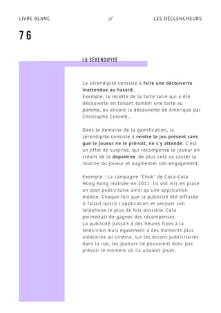 LES DÉCLENCHEURSLIVRE BLANC //
7 6
LA SÉRENDIPITÉ
La sérendipité consiste à faire une découverte
inattendue au hasard.
Exemple: la recette de la tarte tatin qui a été
découverte en faisant tomber une tarte au
pomme, ou encore la découverte de Amérique par
Christophe Colomb…
Dans le domaine de la gamification, la
sérendipité consiste à rendre le jeu présent sans
que le joueur ne le prévoit, ne s'y attende. C’est
un effet de surprise, qui récompense le joueur en
créant de la dopamine. de plus cela va casser la
routine du joueur et augmenter son engagement.
Exemple : La campagne "Chok" de Coca-Cola
Hong Kong réalisée en 2011. Ils ont mis en place
un spot publicitaire ainsi qu'une application
mobile. Chaque fois que la publicité été diffusée
il fallait ouvrir l'application et secouer son
téléphone le plus de fois possible. Cela
permettait de gagner des récompenses.
La publicité passait à des heures fixes à la
télévision mais également à des moments plus
aléatoires au cinéma, sur les écrans publicitaires
dans la rue, les joueurs ne pouvaient donc pas
prévoir le moment où ils allaient jouer.
 