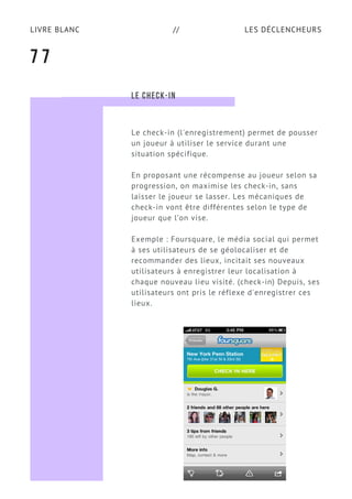 LES DÉCLENCHEURSLIVRE BLANC //
7 7
LE CHECK-IN
Le check-in (l'enregistrement) permet de pousser
un joueur à utiliser le service durant une
situation spécifique.
En proposant une récompense au joueur selon sa
progression, on maximise les check-in, sans
laisser le joueur se lasser. Les mécaniques de
check-in vont être différentes selon le type de
joueur que l’on vise.
Exemple : Foursquare, le média social qui permet
à ses utilisateurs de se géolocaliser et de
recommander des lieux, incitait ses nouveaux
utilisateurs à enregistrer leur localisation à
chaque nouveau lieu visité. (check-in) Depuis, ses
utilisateurs ont pris le réflexe d'enregistrer ces
lieux.
 