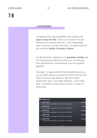 LES DÉCLENCHEURSLIVRE BLANC //
7 8
L’ASYNCHRONIE
L’asynchronie c’est permettre aux joueurs de
jouer à tour de rôle. Tant qu’un joueur n’a pas
effectué une action précise, il est impossible
pour le joueur suivant de jouer. Le partenaire de
jeu va donc inciter le joueur à jouer.
Ce déclencheur repose sur la pression sociale que
les utilisateurs exercent entre eux, et non pas
d’un déclencheur directement issu du système
gamifié.
Exemple : L’application Draw Something est un
jeu où deux joueurs doivent se faire deviner des
mots à travers des dessins. Dès que votre
partenaire joue, vous êtes prévenu, c’est votre
tour. La partie ne peut pas avancer si vous ne
jouez pas.
 