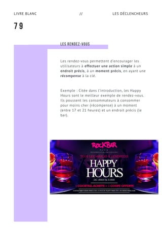 LES DÉCLENCHEURSLIVRE BLANC //
7 9
LES RENDEZ-VOUS
Les rendez-vous permettent d’encourager les
utilisateurs à effectuer une action simple à un
endroit précis, à un moment précis, en ayant une
récompense à la clé.
Exemple : Citée dans l’introduction, les Happy
Hours sont le meilleur exemple de rendez-vous.
Ils poussent les consommateurs à consommer
pour moins cher (récompense) à un moment
(entre 17 et 21 heures) et un endroit précis (le
bar).
 