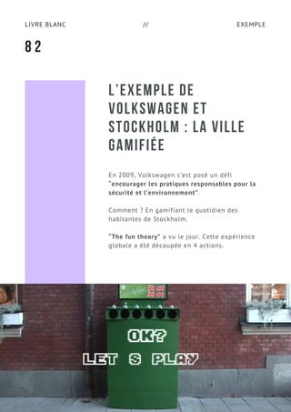 EXEMPLELIVRE BLANC //
L’EXEMPLE DE
VOLKSWAGEN ET
STOCKHOLM : LA VILLE
GAMIFIÉE
En 2009, Volkswagen s’est posé un défi
“encourager les pratiques responsables pour la
sécurité et l’environnement”.
Comment ? En gamifiant le quotidien des
habitantes de Stockholm.
“The fun theory” a vu le jour. Cette expérience
globale a été découpée en 4 actions.
8 2
 