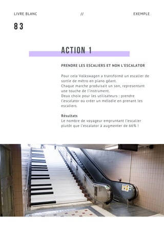 EXEMPLELIVRE BLANC //
ACTION 1
Pour cela Volkswagen a transformé un escalier de
sortie de métro en piano géant.
Chaque marche produisait un son, representant
une touche de l’instrument.
Deux choix pour les utilisateurs : prendre
l’escalator ou créer un mélodie en prenant les
escaliers.
Résultats
Le nombre de voyageur empruntant l’escalier
plutôt que l’escalator à augmenter de 66% !
8 3
PRENDRE LES ESCALIERS ET NON L’ESCALATOR
 