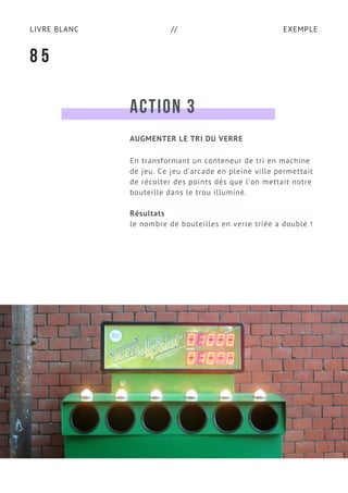 EXEMPLELIVRE BLANC //
ACTION 3
En transformant un conteneur de tri en machine
de jeu. Ce jeu d’arcade en pleine ville permettait
de récolter des points dès que l’on mettait notre
bouteille dans le trou illuminé.
Résultats
le nombre de bouteilles en verre triée a doublé !
8 5
AUGMENTER LE TRI DU VERRE
 