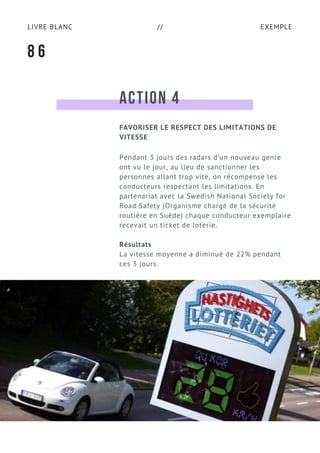 EXEMPLELIVRE BLANC //
ACTION 4
Pendant 3 jours des radars d’un nouveau genre
ont vu le jour, au lieu de sanctionner les
personnes allant trop vite, on récompense les
conducteurs respectant les limitations. En
partenariat avec la Swedish National Society for
Road Safety (Organisme chargé de la sécurité
routière en Suède) chaque conducteur exemplaire
recevait un ticket de loterie.
Résultats
La vitesse moyenne a diminué de 22% pendant
ces 3 jours.
8 6
FAVORISER LE RESPECT DES LIMITATIONS DE
VITESSE
 