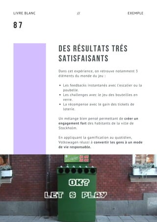 EXEMPLELIVRE BLANC //
DES RÉSULTATS TRÉS
SATISFAISANTS
Dans cet expérience, on retrouve notamment 3
éléments du monde du jeu :
Les feedbacks instantanés avec l’escalier ou la
poubelle.
Les challenges avec le jeu des bouteilles en
verre.
La récompense avec le gain des tickets de
loterie.
Un mélange bien pensé permettant de créer un
engagement fort des habitants de la ville de
Stockholm.
En appliquant la gamification au quotidien,
Volkswagen réussi à convertir les gens à un mode
de vie responsable.
8 7
 