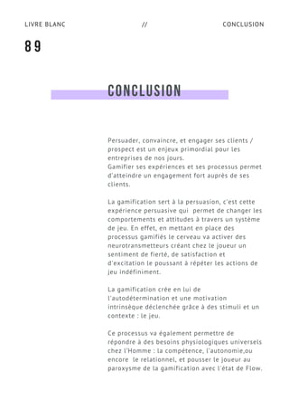 CONCLUSIONLIVRE BLANC //
CONCLUSION
Persuader, convaincre, et engager ses clients /
prospect est un enjeux primordial pour les
entreprises de nos jours.
Gamifier ses expériences et ses processus permet
d’atteindre un engagement fort auprès de ses
clients.
La gamification sert à la persuasion, c’est cette
expérience persuasive qui permet de changer les
comportements et attitudes à travers un système
de jeu. En effet, en mettant en place des
processus gamifiés le cerveau va activer des
neurotransmetteurs créant chez le joueur un
sentiment de fierté, de satisfaction et
d'excitation le poussant à répéter les actions de
jeu indéfiniment.
La gamification crée en lui de
l'autodétermination et une motivation
intrinsèque déclenchée grâce à des stimuli et un
contexte : le jeu.
Ce processus va également permettre de
répondre à des besoins physiologiques universels
chez l’Homme : la compétence, l’autonomie,ou
encore  le relationnel, et pousser le joueur au
paroxysme de la gamification avec l'état de Flow.
8 9
 
