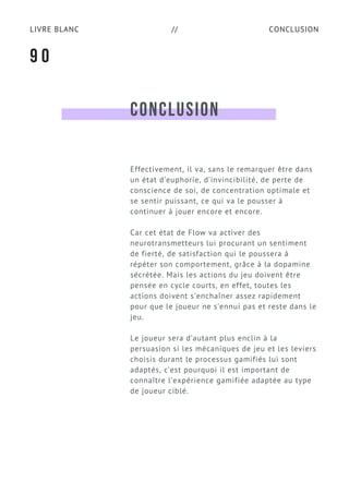 CONCLUSIONLIVRE BLANC //
CONCLUSION
Effectivement, il va, sans le remarquer être dans
un état d’euphorie, d’invincibilité, de perte de
conscience de soi, de concentration optimale et
se sentir puissant, ce qui va le pousser à
continuer à jouer encore et encore.
Car cet état de Flow va activer des
neurotransmetteurs lui procurant un sentiment
de fierté, de satisfaction qui le poussera à
répéter son comportement, grâce à la dopamine
sécrétée. Mais les actions du jeu doivent être
pensée en cycle courts, en effet, toutes les
actions doivent s'enchaîner assez rapidement
pour que le joueur ne s’ennui pas et reste dans le
jeu.
Le joueur sera d’autant plus enclin à la
persuasion si les mécaniques de jeu et les leviers
choisis durant le processus gamifiés lui sont
adaptés, c’est pourquoi il est important de
connaître l’expérience gamifiée adaptée au type
de joueur ciblé.
9 0
 