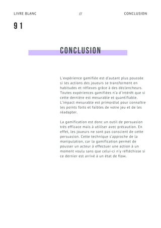 CONCLUSIONLIVRE BLANC //
CONCLUSION
L'expérience gamifiée est d’autant plus poussée
si les actions des joueurs se transforment en
habitudes et réflexes grâce à des déclencheurs.
Toutes expériences gamifiées n’a d'intérêt que si
cette dernière est mesurable et quantifiable.
L’impact mesurable est primordial pour connaître
les points forts et faibles de votre jeu et de les
réadapter.
La gamification est donc un outil de persuasion
très efficace mais à utiliser avec précaution. En
effet, les joueurs ne sont pas conscient de cette
persuasion. Cette technique s’approche de la
manipulation, car la gamification permet de
pousser un acteur à effectuer une action à un
moment voulu sans que celui-ci n’y réfléchisse si
ce dernier est arrivé à un état de flow.
9 1
 