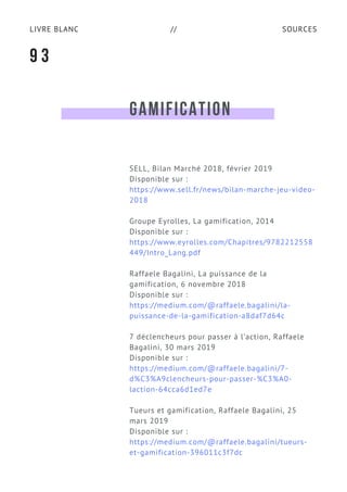 SOURCESLIVRE BLANC //
GAMIFICATION
SELL, Bilan Marché 2018, février 2019
Disponible sur :
https://www.sell.fr/news/bilan-marche-jeu-video-
2018
Groupe Eyrolles, La gamification, 2014
Disponible sur :
https://www.eyrolles.com/Chapitres/9782212558
449/Intro_Lang.pdf
Raffaele Bagalini, La puissance de la
gamification, 6 novembre 2018
Disponible sur :
https://medium.com/@raffaele.bagalini/la-
puissance-de-la-gamification-a8daf7d64c
7 déclencheurs pour passer à l’action, Raffaele
Bagalini, 30 mars 2019
Disponible sur :
https://medium.com/@raffaele.bagalini/7-
d%C3%A9clencheurs-pour-passer-%C3%A0-
laction-64cca6d1ed7e
Tueurs et gamification, Raffaele Bagalini, 25
mars 2019
Disponible sur :
https://medium.com/@raffaele.bagalini/tueurs-
et-gamification-396011c3f7dc
9 3
 