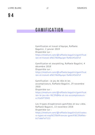 SOURCESLIVRE BLANC //
GAMIFICATION
Gamification et travail d’équipe, Raffaele
Bagalini, 2 janvier 2019
Disponible sur :
https://medium.com/@raffaele.bagalini/gamificat
ion-et-travail-d%C3%A9quipe-9a46143c87cf
Gamification et storytelling, Raffaele Bagalini, 4
décembre 2018
Disponible sur :
https://medium.com/@raffaele.bagalini/gamificat
ion-et-travail-d%C3%A9quipe-9a46143c87cf
Gamification : le jeu de rôle et les
accomplisseurs, Raffaele Bagalini, 29 novembre
2018
Disponible sur :
https://medium.com/@raffaele.bagalini/gamificat
ion-le-jeu-de-r%C3%B4le-et-les-accomplisseurs-
cc31d5f73943
Les 4 types d’expériences gamifiées et leur cible, 
Raffaele Bagalini, 13 novembre 2018
Disponible sur :
https://medium.com/@raffaele.bagalini/utilisateu
rs-types-et-exp%C3%A9riences-gamifi%C3%A9es-
b17abb7a7122
9 4
 