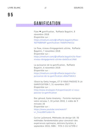 SOURCESLIVRE BLANC //
GAMIFICATION
Flow ❤ gamification,  Raffaele Bagalini, 8
novembre 2018
Disponible sur :
https://medium.com/@raffaele.bagalini/flow-
%EF%B8%8F-gamification-7b0d91f4e52a
Le flow, niveau d’engagement ultime,  Raffaele
Bagalini, 7 novembre 2018
Disponible sur :
https://medium.com/@raffaele.bagalini/le-flow-
niveau-dengagement-ultime-da6d3cac14dd
La puissance de la gamification,  Raffaele
Bagalini, 6 novembre 2018
Disponible sur :
https://medium.com/@raffaele.bagalini/la-
puissance-de-la-gamification-a8daf7d64c1
iStock by Getty Images, ET SI VOUS PASSIEZ À LA
GAMIFICATION ?, 31 novembre 2017
Disponible sur :
http://www.strategies.fr/expertises/et-si-vous-
passiez-la-gamification
Doc géraud, Game Anatomy - Fortnite manipule
votre cerveau ?, 18 juillet 2018, 1 vidéo de 9
minutes 28
Disponible sur :
https://www.youtube.com/watch?
v=_YnncJ8NTvA&t=3s
Carine Lallemand, Méthodes de design UX: 30
méthodes fondamentales pour concevoir des
expériences optimales, éditions Eyrolles, 6
septembre 2018, ISBN :  978-2-212-67398-2
9 5
 