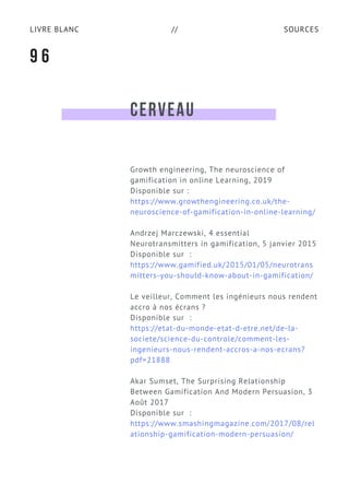 SOURCESLIVRE BLANC //
CERVEAU
Growth engineering, The neuroscience of
gamification in online Learning, 2019
Disponible sur :
https://www.growthengineering.co.uk/the-
neuroscience-of-gamification-in-online-learning/
Andrzej Marczewski, 4 essential
Neurotransmitters in gamification, 5 janvier 2015
Disponible sur  :
https://www.gamified.uk/2015/01/05/neurotrans
mitters-you-should-know-about-in-gamification/
Le veilleur, Comment les ingénieurs nous rendent
accro à nos écrans ?
Disponible sur  :
https://etat-du-monde-etat-d-etre.net/de-la-
societe/science-du-controle/comment-les-
ingenieurs-nous-rendent-accros-a-nos-ecrans?
pdf=21888
Akar Sumset, The Surprising Relationship
Between Gamification And Modern Persuasion, 3
Août 2017
Disponible sur  :
https://www.smashingmagazine.com/2017/08/rel
ationship-gamification-modern-persuasion/
9 6
 